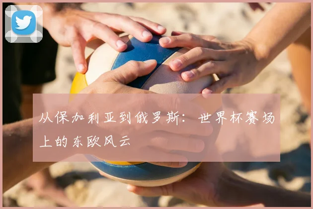 从保加利亚到俄罗斯:世界杯赛场上的东欧风云