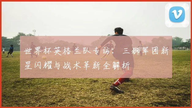世界杯英格兰队专访：三狮军团新星闪耀与战术革新全解析