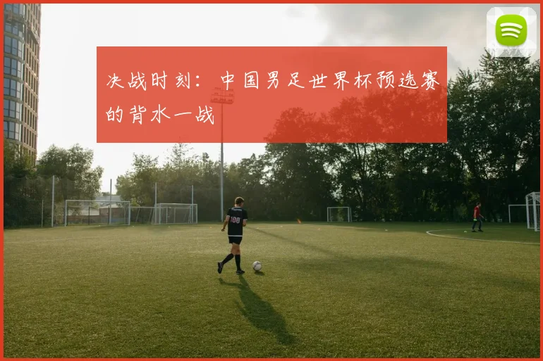 决战时刻：中国男足世界杯预选赛的背水一战