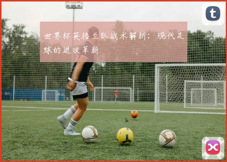 世界杯英格兰队战术解析：现代足球的进攻革新