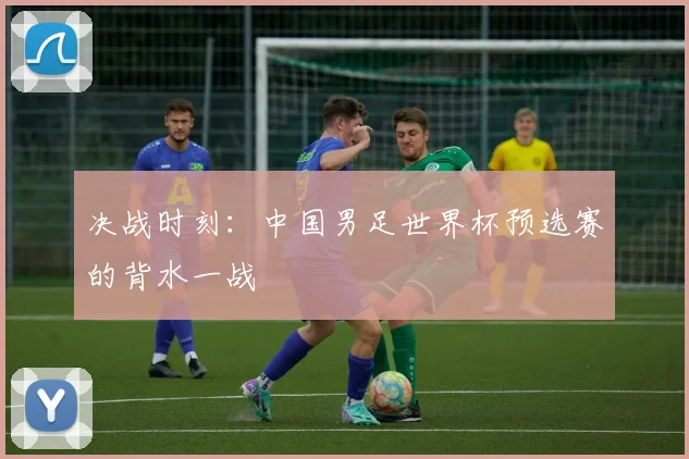 决战时刻：中国男足世界杯预选赛的背水一战