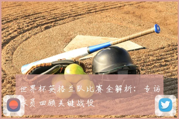 世界杯英格兰队比赛全解析：专访球员回顾关键战役