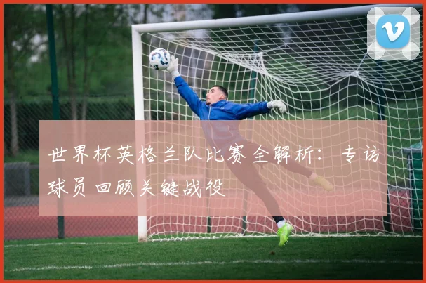 世界杯英格兰队比赛全解析：专访球员回顾关键战役
